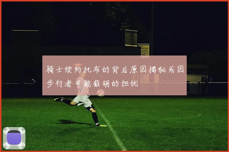 骑士续约托布的背后原因揭秘或因步行者可能截胡的担忧