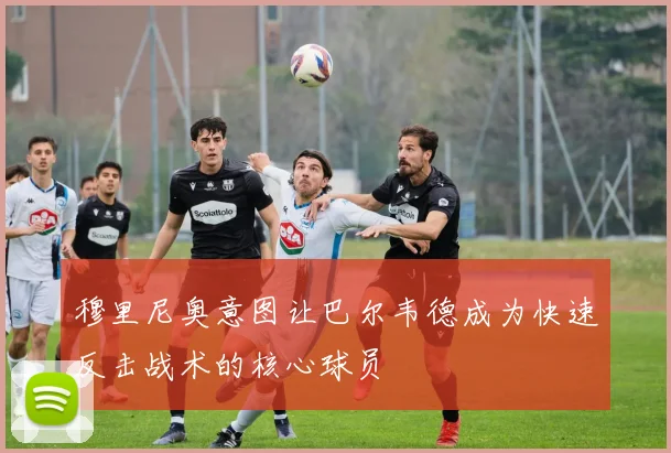 穆里尼奥意图让巴尔韦德成为快速反击战术的核心球员