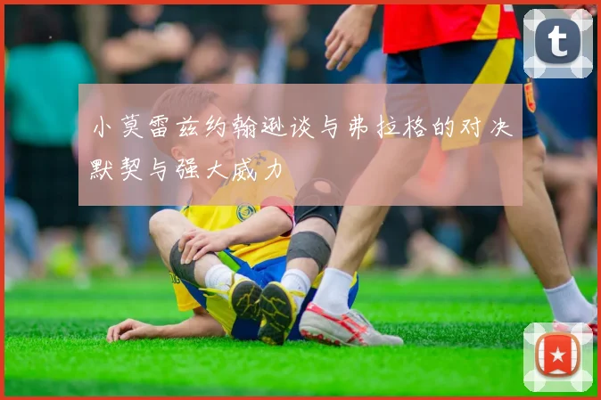 小莫雷兹约翰逊谈与弗拉格的对决默契与强大威力