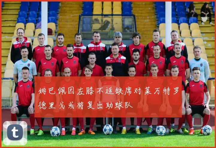 姆巴佩因左膝不适缺席对莱万特罗德里戈或将复出助球队