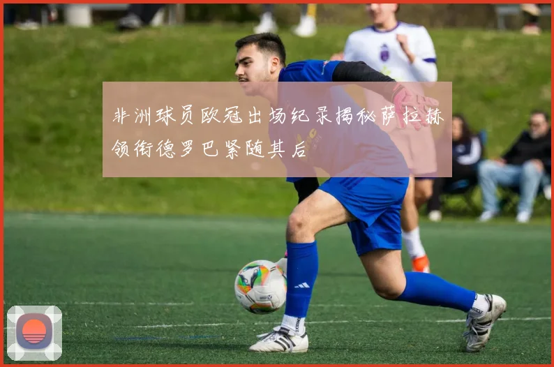 非洲球员欧冠出场纪录揭秘萨拉赫领衔德罗巴紧随其后