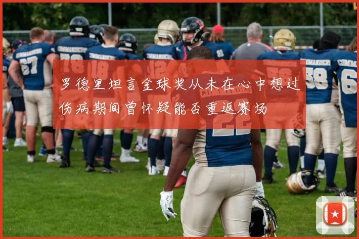 罗德里坦言金球奖从未在心中想过伤病期间曾怀疑能否重返赛场