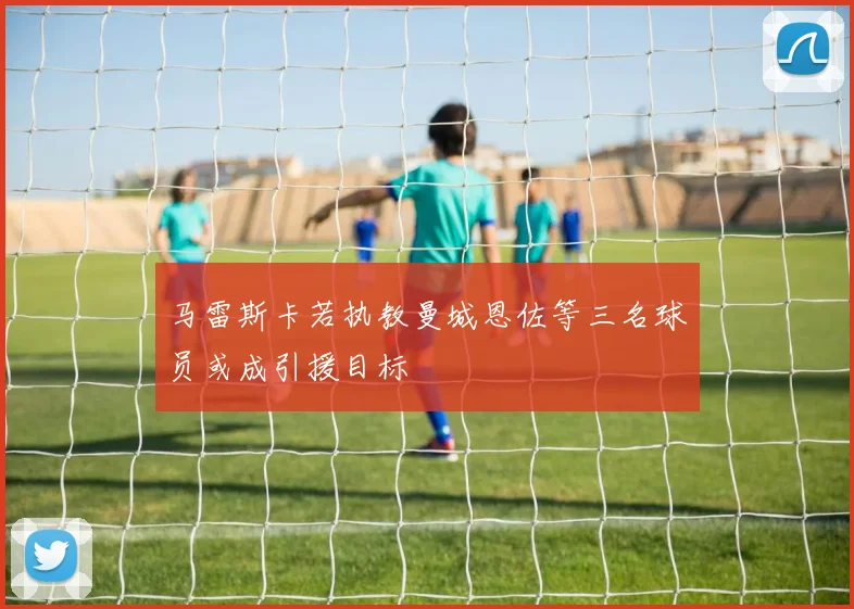 马雷斯卡若执教曼城恩佐等三名球员或成引援目标