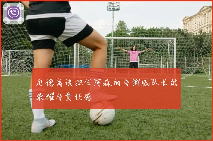 厄德高谈担任阿森纳与挪威队长的荣耀与责任感