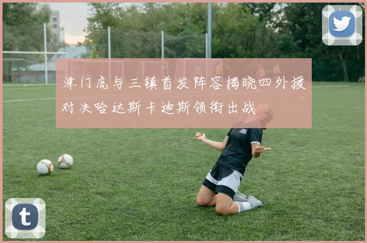 津门虎与三镇首发阵容揭晓四外援对决哈达斯卡迪斯领衔出战