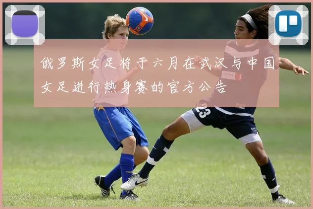 俄罗斯女足将于六月在武汉与中国女足进行热身赛的官方公告