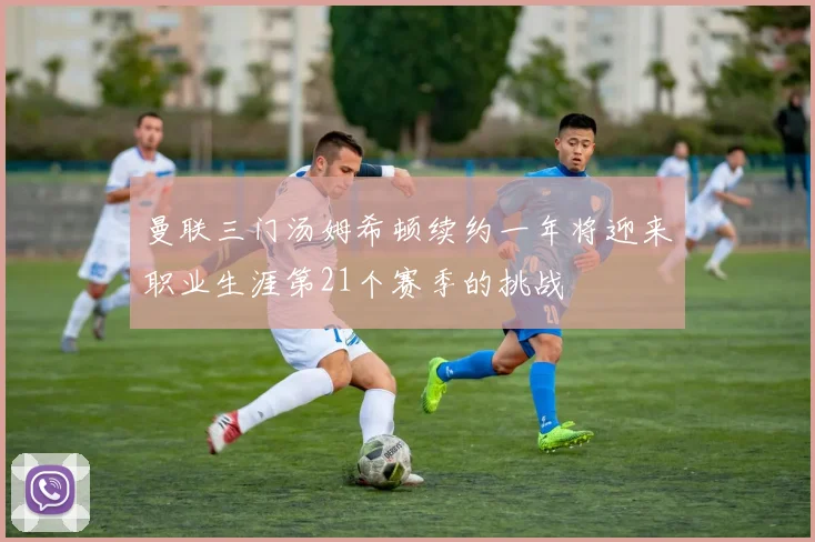 曼联三门汤姆希顿续约一年将迎来职业生涯第21个赛季的挑战