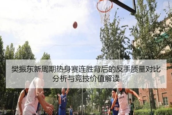 樊振东新周期热身赛连胜背后的反手质量对比分析与竞技价值解读